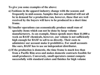 To give you some examples of the above: a) Fashions in the apparel industry change with the seasons and frequently in mid-season. Samples that are submitted will not all be in demand for a production run, however, those that are well received by the buyers will have to be produced in a short time frame. b)  Smaller operations can economically produce small runs of specialty items which can not be done by large volume manufacturers. As an example, Simco spends more than $1,000 a week on BASF chemicals, however, our volume is not sufficiently high enough for BASF to sell to us directly. Their costs to administer our account make it prohibitive. For small accounts like ours, BASF has to use an independent distributor. c) If the production is domestic, the time frame is much less than from a Pacific Rim area and makes domestic contracts feasible for small producers. Conversely, small operators cannot compete successfully with standard colors and finishes for high volume 
