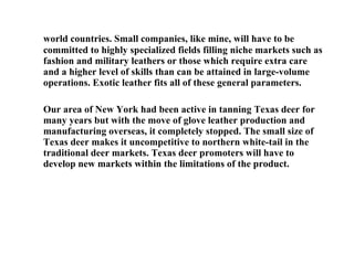 world countries. Small companies, like mine, will have to be committed to highly specialized fields filling niche markets such as fashion and military leathers or those which require extra care and a higher level of skills than can be attained in large-volume operations. Exotic leather fits all of these general parameters. Our area of New York had been active in tanning Texas deer for many years but with the move of glove leather production and manufacturing overseas, it completely stopped. The small size of Texas deer makes it uncompetitive to northern white-tail in the traditional deer markets. Texas deer promoters will have to develop new markets within the limitations of the product. 
