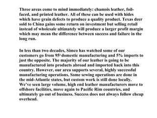 Three areas come to mind immediately: chamois leather, foil-faced, and printed leather. All of these can be used with hides which have grain defects to produce a quality product. Texas deer sold to China gains some return on investment but selling retail instead of wholesale ultimately will produce a larger profit margin which may mean the difference between success and failure in the long run. In less than two decades, Simco has watched some of our customers go from 95 o  domestic manufacturing and 5% imports to just the opposite. The majority of our leather is going to be manufactured into products abroad and imported back into this country. However, our area supports several, highly successful manufacturing operations. Some sewing operations are done in the mid-Atlantic states, but custom work is still done locally. We’ve seen large volume, high end leather manufacturers move to offshore facilities, move again to Pacific Rim countries, and ultimately go out of business. Success does not always follow cheap overhead. 