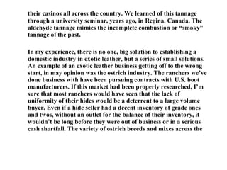 their casinos all across the country. We learned of this tannage through a university seminar, years ago, in Regina, Canada. The aldehyde tannage mimics the incomplete combustion or “smoky” tannage of the past. In my experience, there is no one, big solution to establishing a domestic industry in exotic leather, but a series of small solutions. An example of an exotic leather business getting off to the wrong start, in may opinion was the ostrich industry. The ranchers we’ve done business with have been pursuing contracts with U.S. boot manufacturers. If this market had been properly researched, I’m sure that most ranchers would have seen that the lack of uniformity of their hides would be a deterrent to a large volume buyer. Even if a hide seller had a decent inventory of grade ones and twos, without an outlet for the balance of their inventory, it wouldn’t be long before they were out of business or in a serious cash shortfall. The variety of ostrich breeds and mixes across the 