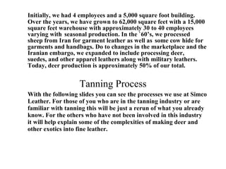 Initially, we had 4 employees and a 5,000 square foot building. Over the years, we have grown to 62,000 square feet with a 15,000 square feet warehouse with approximately 30 to 40 employees varying with  seasonal production. In the `60’s, we processed  sheep from Iran for garment leather as well as  some cow hide for garments and handbags. Do to changes in the marketplace and the Iranian embargo, we expanded to include processing deer,  suedes, and other apparel leathers along with military leathers. Today, deer production is approximately 50% of our total. Tanning Process With the following slides you can see the processes we use at Simco Leather. For those of you who are in the tanning industry or are familiar with tanning this will be just a rerun of what you already know. For the others who have not been involved in this industry it will help explain some of the complexities of making deer and other exotics into fine leather. 