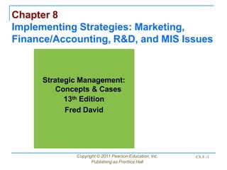Chapter 8
Implementing Strategies: Marketing,
Finance/Accounting, R&D, and MIS Issues
Copyright © 2011 Pearson Education, Inc.
Publishing as Prentice Hall
Ch 8 -1
Strategic Management:
Concepts & Cases
13th Edition
Fred David
 