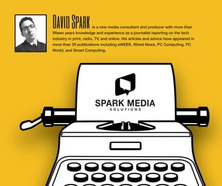 DavidSparkis a new media consultant and producer with more than
fifteen years knowledge and experience as a journalist reporting on the tech
industry in print, radio, TV, and online. His articles and advice have appeared in
more than 30 publications including eWEEK, Wired News, PC Computing, PC
World, and Smart Computing.
 