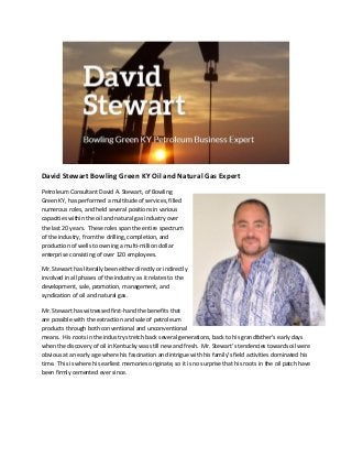 David Stewart Bowling Green KY Oil and Natural Gas Expert
Petroleum Consultant David A. Stewart, of Bowling
Green KY, has performed a multitude of services, filled
numerous roles, and held several positions in various
capacities within the oil and natural gas industry over
the last 20 years. These roles span the entire spectrum
of the industry, from the drilling, completion, and
production of wells to owning a multi-million dollar
enterprise consisting of over 120 employees.
Mr. Stewart has literally been either directly or indirectly
involved in all phases of the industry as it relates to the
development, sale, promotion, management, and
syndication of oil and natural gas.
Mr. Stewart has witnessed first-hand the benefits that
are possible with the extraction and sale of petroleum
products through both conventional and unconventional
means. His roots in the industry stretch back several generations, back to his grandfather’s early days
when the discovery of oil in Kentucky was still new and fresh. Mr. Stewart’s tendencies towards oil were
obvious at an early age where his fascination and intrigue with his family’s field activities dominated his
time. This is where his earliest memories originate, so it is no surprise that his roots in the oil patch have
been firmly cemented ever since.
 