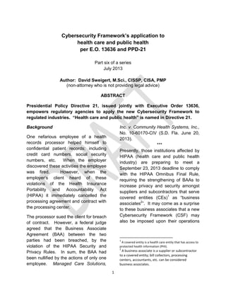 1
Cybersecurity Framework’s application to
health care and public health
per E.O. 13636 and PPD-21
Part six of a series
July 2013
Author: David Sweigert, M.Sci., CISSP, CISA, PMP
(non-attorney who is not providing legal advice)
ABSTRACT
Presidential Policy Directive 21, issued jointly with Executive Order 13636,
empowers regulatory agencies to apply the new Cybersecurity Framework to
regulated industries. “Health care and public health” is named in Directive 21.
Background
One nefarious employee of a health
records processor helped himself to
confidential patient records; including
credit card numbers, social security
numbers, etc. When the employer
discovered these activities the employee
was fired. However, when the
employer’s client heard of these
violations of the Health Insurance
Portability and Accountability Act
(HIPAA) it immediately cancelled the
processing agreement and contract with
the processing center.
The processor sued the client for breach
of contract. However, a federal judge
agreed that the Business Associate
Agreement (BAA) between the two
parties had been breached, by the
violation of the HIPAA Security and
Privacy Rules. In sum, the BAA had
been nullified by the actions of only one
employee. Managed Care Solutions,
Inc. v. Community Health Systems, Inc.,
No. 10-60170-CIV (S.D. Fla. June 20,
2013).
***
Presently, those institutions affected by
HIPAA (health care and public health
industry) are preparing to meet a
September 23, 2013 deadline to comply
with the HIPAA Omnibus Final Rule,
requiring the strengthening of BAAs to
increase privacy and security amongst
suppliers and subcontractors that serve
covered entities (CEs)1
as “business
associates2
”. It may come as a surprise
to these business associates that a new
Cybersecurity Framework (CSF) may
also be imposed upon their operations
1
A covered entity is a health care entity that has access to
protected health information (PHI).
2
A business associate is a supplier or subcontractor
to a covered entity; bill collectors, processing
centers, accountants, etc. can be considered
business associates.
 