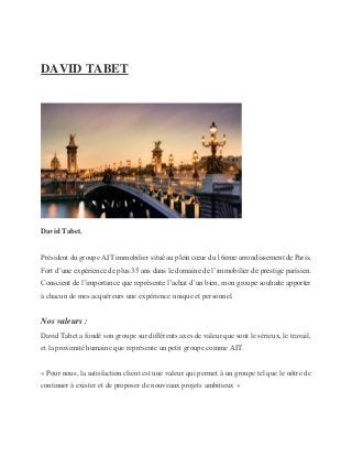 DAVID TABET
David Tabet,
Président du groupe AIT immobilier situé au plein cœur du 16eme arrondissement de Paris.
Fort d’une expérience de plus 35 ans dans le domaine de l’immobilier de prestige parisien.
Conscient de l’importance que représente l’achat d’un bien, mon groupe souhaite apporter
à chacun de mes acquéreurs une expérience unique et personnel.
Nos valeurs :
David Tabet a fondé son groupe sur différents axes de valeur que sont le sérieux, le travail,
et la proximité humaine que représente un petit groupe comme AIT.
« Pour nous, la satisfaction client est une valeur qui permet à un groupe tel que le nôtre de
continuer à exister et de proposer de nouveaux projets ambitieux »
 