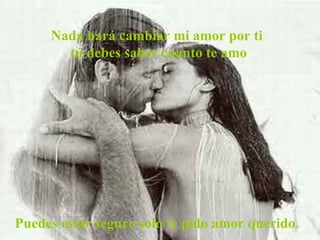 Nada hará cambiar mi amor por ti  tú debes saber cuanto te amo Puedes estar seguro solo te pido amor querido. 