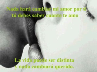   Nada hará cambiar mi amor por ti  tú debes saber cuanto te amo La vida puede ser distinta y nada cambiará querido. 
