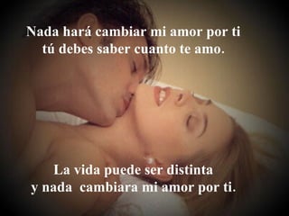 Nada hará cambiar mi amor por ti tú debes saber cuanto te amo. La vida puede ser distinta y nada  cambiara mi amor por ti. 