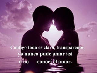 Contigo todo es claro, transparente; yo nunca pude amar así   o no  conocí el amor. 