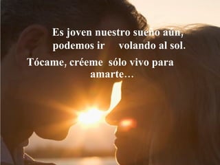 Es joven nuestro sueño aún,  podemos ir  volando al sol.   Tócame, créeme  sólo vivo para  amarte… 