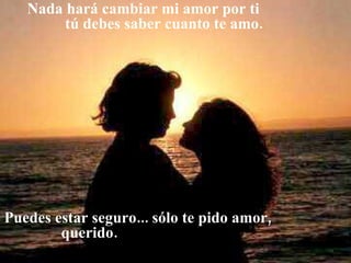   Nada hará cambiar mi amor por ti  tú debes saber cuanto te amo. Puedes estar seguro... sólo te pido amor,  querido. 