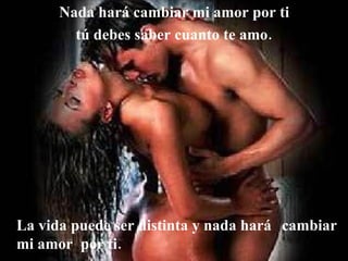 Nada hará cambiar mi amor por ti  tú debes saber cuanto te amo.   La vida puede ser distinta y nada hará  cambiar mi amor  por ti. 