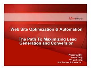 ------------------------------------




Web Site Optimization & Automation

   The Path To Maximizing Lead
   Generation and Conversion
             ------------------------------------




                                                              Presented By:
                                                                David Terry
                                                               VP Marketing
                                                    Hot Banana Software Inc.