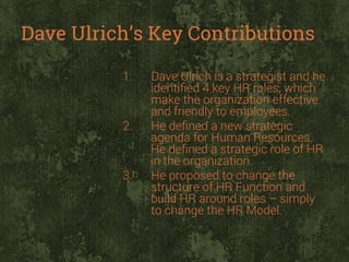 Dave Ulrich’s Key Contributions
1. 

2. 

3. 

Dave Ulrich is a strategist and he
identiﬁed 4 key HR roles, which
make the organization effective
and friendly to employees.
He deﬁned a new strategic
agenda for Human Resources.
He deﬁned a strategic role of HR
in the organization.
He proposed to change the
structure of HR Function and
build HR around roles – simply
to change the HR Model.

 