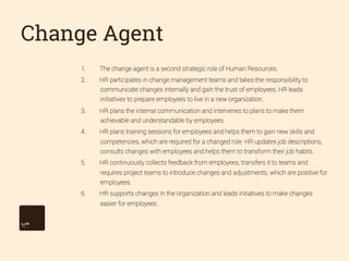 Change Agent
1. 

The change agent is a second strategic role of Human Resources.

2. 

HR participates in change management teams and takes the responsibility to
communicate changes internally and gain the trust of employees. HR leads
initiatives to prepare employees to live in a new organization.

3. 

HR plans the internal communication and intervenes to plans to make them
achievable and understandable by employees.

4. 

HR plans training sessions for employees and helps them to gain new skills and
competencies, which are required for a changed role. HR updates job descriptions,
consults changes with employees and helps them to transform their job habits.

5. 

HR continuously collects feedback from employees, transfers it to teams and
requires project teams to introduce changes and adjustments, which are positive for
employees.

6. 

HR supports changes in the organization and leads initiatives to make changes
easier for employees.

 