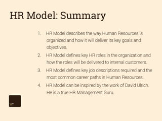 HR Model: Summary
1. 

HR Model describes the way Human Resources is
organized and how it will deliver its key goals and
objectives.

2. 

HR Model deﬁnes key HR roles in the organization and
how the roles will be delivered to internal customers.

3. 

HR Model deﬁnes key job descriptions required and the
most common career paths in Human Resources.

4. 

HR Model can be inspired by the work of David Ulrich.
He is a true HR Management Guru.

 