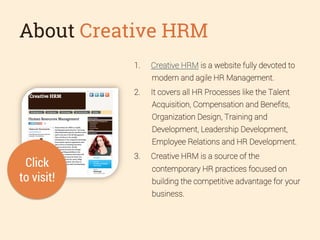 About Creative HRM
1. 

Creative HRM is a website fully devoted to
modern and agile HR Management.

2. 

It covers all HR Processes like the Talent
Acquisition, Compensation and Beneﬁts,
Organization Design, Training and
Development, Leadership Development,
Employee Relations and HR Development.

Click
to visit!

3. 

Creative HRM is a source of the
contemporary HR practices focused on
building the competitive advantage for your
business.

 