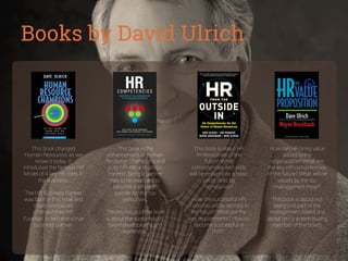 Books by David Ulrich

This book changed
Human Resources as we
know it today. It
introduced the famous HR
Model of 4 key HR roles in
the business.
The HR Business Partner
was born in this book and
many companies
changed their HR
Function to become a true
business partner.

This book is the
enhancement of Human
Resource Champions and
puts HR into a strategic
context. Being a partner
has to be extended to
become a strategic
partner for the top
executives.
The key focus of the book
is about the sustainability,
talent development and
leadership.

This book is about HR
Professionals of the
future. What
competencies and skills
will be required as a basic
set of skills by
companies?

How can HR bring value
added to the
organization? What are
the key HR competencies
of the future? What will be
valued by the top
management most?

How the successful HR
Function will be deﬁned in
the future? What are the
key requirements? How to
become successful in
HR?

This book is about not
being just part of the
management board, it is
about being a contributing
member of the board.

 