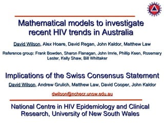 Mathematical models to investigate recent HIV trends in Australia David Wilson , Alex Hoare, David Regan, John Kaldor, Matthew Law National Centre in HIV Epidemiology and Clinical Research, University of New South Wales David Wilson , Andrew Grulich, Matthew Law, David Cooper, John Kaldor Implications of the Swiss Consensus Statement [email_address] Reference group: Frank Bowden, Sharon Flanagan, John Imrie, Phillip Keen, Rosemary Lester, Kelly Shaw, Bill Whittaker 