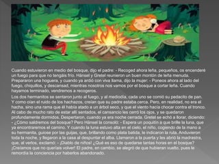 Cuando estuvieron en medio del bosque, dijo el padre: - Recoged ahora leña, pequeños, os encenderé
un fuego para que no tengáis frío. Hänsel y Gretel reunieron un buen montón de leña menuda.
Prepararon una hoguera, y cuando ya ardió con viva llama, dijo la mujer: - Poneos ahora al lado del
fuego, chiquillos, y descansad, mientras nosotros nos vamos por el bosque a cortar leña. Cuando
hayamos terminado, vendremos a recogeros.
Los dos hermanitos se sentaron junto al fuego, y al mediodía, cada uno se comió su pedacito de pan.
Y como oían el ruido de los hachazos, creían que su padre estaba cerca. Pero, en realidad, no era el
hacha, sino una rama que él había atado a un árbol seco, y que el viento hacía chocar contra el tronco.
Al cabo de mucho rato de estar allí sentados, el cansancio les cerró los ojos, y se quedaron
profundamente dormidos. Despertaron, cuando ya era noche cerrada. Gretel se echó a llorar, diciendo:
- ¿Cómo saldremos del bosque? Pero Hänsel la consoló: - Espera un poquitín a que brille la luna, que
ya encontraremos el camino. Y cuando la luna estuvo alta en el cielo, el niño, cogiendo de la mano a
su hermanita, guiose por las guijas, que, brillando como plata batida, le indicaron la ruta. Anduvieron
toda la noche, y llegaron a la casa al despuntar el alba. Llamaron a la puerta y les abrió la madrastra,
que, al verlos, exclamó: - ¡Diablo de niños! ¿Qué es eso de quedarse tantas horas en el bosque?
¡Creíamos que no queríais volver! El padre, en cambio, se alegró de que hubieran vuelto, pues le
remordía la conciencia por haberlos abandonado.
 