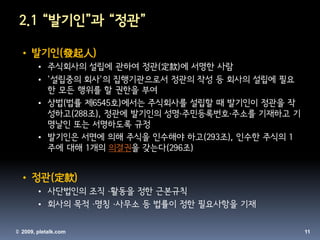 2.1 “발기인”과 “정관”

 • 발기인(發起人)
       • 주식회사의 설립에 관하여 정관(定款)에 서명한 사람
       • '설립중의 회사'의 집행기관으로서 정관의 작성 등 회사의 설립에 필요
         한 모든 행위를 할 권한을 부여
       • 상법(법률 제6545호)에서는 주식회사를 설립할 때 발기인이 정관을 작
         성하고(288조), 정관에 발기인의 성명·주민등록번호·주소를 기재하고 기
         명날인 또는 서명하도록 규정
       • 발기인은 서면에 의해 주식을 인수해야 하고(293조), 인수한 주식의 1
         주에 대해 1개의 의결권을 갖는다(296조)


 • 정관(定款)
       • 사단법인의 조직 ·활동을 정한 근본규칙
       • 회사의 목적 ·명칭 ·사무소 등 법률이 정한 필요사항을 기재

© 2009, pletalk.com                                 11
 
