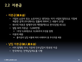 2.2 자본금

 • 자본금(資本金)
       − 기업의 소유자 또는 소유자라고 생각되는 자가 사업의 밑천으로 기업에
         제공한 금액 (주식회사는 법률에 의하여 그 내용이 규정)
       − 회사의 자본은 발행주식의 액면총액으로 한다(상법 451조)
       − 설립 최저 자본금 : 5,000만원
                 1주당 5,000원으로 10,000주의 주권을 발행
       − 지분의 배분
                 출자금의 납입 비율에 따라 비례하여 총 주식주를 배분


 • 납입 자본금(納入資本金)
       − 이미 발행된 주식 가운데 인수납입이 완료된 자금
       − 한국에서는 전액납입제도를 시행


© 2009, pletalk.com                               12
 