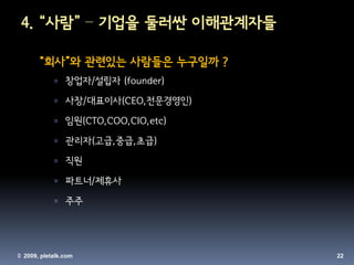 4. “사람” – 기업을 둘러싼 이해관계자들

       “회사”와 관련있는 사람들은 누구일까 ?
             창업자/설립자 (founder)

             사장/대표이사(CEO,전문경영인)

             임원(CTO,COO,CIO,etc)

             관리자(고급,중급,초급)

             직원

             파트너/제휴사

             주주




© 2009, pletalk.com                 22
 