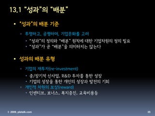 13.1 “성과”의 “배분”
     “성과”의 배분 기준
          투명하고, 공평하며, 기업문화를 고려
               “성과”의 정의와 “배분” 원칙에 대한 기업차원의 정의 필요
               “성과”가 곧 “배분”을 의미하지는 않는다

     성과의 배분 유형
          기업의 재투자(re-investment)
            중/장기적 신사업, R&D 투자를 통한 성장
            기업의 성장을 통한 개인의 성장과 발전의 기회
          개인적 차원의 보상(reward)
            인센티브, 보너스, 복지증진, 교육비용등



© 2009, pletalk.com                                 35
 