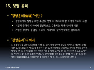 15. 경영 윤리

    “경영윤리(倫理)”이란 ?
            경영목적의 실행을 위한 수단의 선택 시 고려해야 할 도덕적 도리와 규범
            기업의 문화나 사회에서 일반적으로 수용되는 행동 양식과 기준
            기업은 경영자 ·종업원 ·소비자 ·지역사회 등이 협력하는 협동체계



    “경영윤리”의 예시
        ① 능률향상을 위한 노동강화를 피할 것, ② 인사에 있어서 정실을 배제하고 객관적 공정을
        기할 것, ③ 공(公)과 사(私)를 혼동하지 말 것, ④ 인간성을 존중하고 개인의 존엄을 상하게
        하지 말 것, ⑤ 공해(公害) 등의 사회적 비용을 항상 고려할 것, ⑥ 과대선전 등으로 소비자
        를 기만하지 말 것, ⑦ 품질의 부당표시, 강매(强賣) 등의 불공정 거래를 하지 말 것, ⑧ 분
        식결산(粉飾決算)으로 이해관계자를 기만하지 말 것, ⑨ 사회복지에의 공헌 등



© 2009, pletalk.com                                             38
 