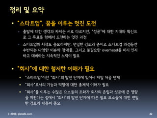 정리 및 요약
   “스타트업”, 꿈을 이루는 멋진 도전
           출발에 대한 생각과 자세는 서로 다르지만, “성공”에 대한 기대와 확신으
            로 그 목표를 향해서 도전하는 멋진 과정
           스타트업의 시작도 중요하지만, 면밀한 검토와 준비로 스타트업 과정동안
            수반되는 다양한 이슈와 장애물, 그리고 불필요한 overhead를 미리 인지
            하고 대비하는 지속적인 노력이 필요


   “회사”에 대한 철저한 이해가 필요
            “스타트업”이란 “회사”의 발전 단계에 있어서 제일 처음 단계
            “회사”로서의 기능과 역할에 대한 총체적 이해가 필요
            “회사”를 이루는 수많은 요소들의 조화가 회사의 존립과 성공에 큰 영향
             을 미친다는 점에서 “회사”의 발전 단계에 따른 필요 요소들에 대한 면밀
             한 검토와 대응이 중요

© 2009, pletalk.com                                      42
 