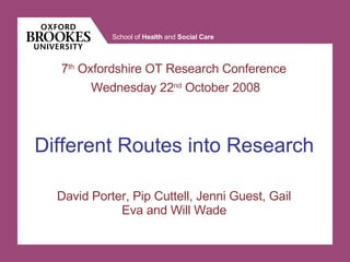 David Porter, Pip Cuttell, Jenni Guest, Gail Eva and Will Wade Different Routes into Research 7 th  Oxfordshire OT Research Conference  Wednesday 22 nd  October 2008 
