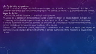 4.- Equipo de los jugadores
El equipo usual de un jugador estará compuesto por una camiseta, un pantalón corto, medias,
utilizaran elementos que constituyan peligro para los demás jugadores. El guardameta llevara colores
Regla 5.- Árbitro
Un arbitro deberá ser designado para dirigir cada partido:
? Cuidara de la aplicación de las reglas de juego y resolverá todos los casos dudosos o litigios. Sus
comienzo y su facultad de imponer sanciones abarcara a las infracciones cometidas durante una
? Tomara nota de las incidencias, ejercerá las funciones de cronometrar y cuidar de que el partido
tiempo perdido por incidencias o por cualquier otras causas
? tendrá poder discrecional para el juego cuando se cometan infracciones a las reglas, para suspender
estime necesario o suspender definitivamente el partido cuando lo estime necesario a causa de los
causas
 