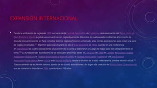 EXPANSIÓN INTERNACIONAL
• Desde la unificación de reglas de 1863 por parte de la Football Association de Inglaterra, cada asociación del Reino Unido de
Gran Bretaña e Irlanda jugaba sus encuentros con reglas levemente diferentes, lo cual causaba problemas al momento de
disputar encuentros entre sí. Para remediar esto los ingleses hicieron un llamado a las demás asociaciones para crear una serie
de reglas universales.[61]​ El primer paso para lograrlo se dio el 6 de diciembre de 1882, cuando en una conferencia
en Mánchester las cuatro asociaciones se pusieron de acuerdo y elaboraron un juego de reglas para ser utilizado en todo el
reino.[22]​ La fundación del Board como tal se dio cuatro años más tarde: el 2 de junio de 1886 en Londres la Scottish Football
Association (Escocia), la Football Association of Wales (Gales), la Football Association (Inglaterra) y la Irish Football
Association (toda Irlanda hasta 1921 y solo Irlanda del Norte desde la división de la isla) celebraron la primera reunión oficial.[62]
El acercamiento de las Home Nations, apodo de las cuatro asociaciones, dio lugar a la creación del British Home Championship,
que se comenzó a disputar en 1884 y perduró por 101 años.[
 