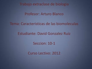Trabajo extraclase de biologia

        Profesor: Arturo Blanco

Tema: Caracteristicas de las biomoleculas

    Estudiante: David Gonzalez Ruiz

             Seccion: 10-1

          Curso Lectivo: 2012
 