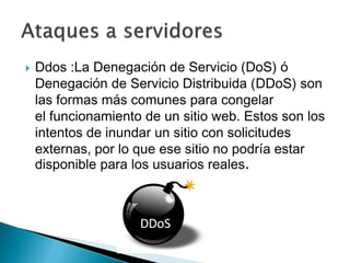  Ddos :La Denegación de Servicio (DoS) ó
Denegación de Servicio Distribuida (DDoS) son
las formas más comunes para congelar
el funcionamiento de un sitio web. Estos son los
intentos de inundar un sitio con solicitudes
externas, por lo que ese sitio no podría estar
disponible para los usuarios reales.
 