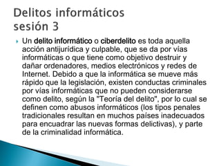  Un delito informático o ciberdelito es toda aquella
acción antijurídica y culpable, que se da por vías
informáticas o que tiene como objetivo destruir y
dañar ordenadores, medios electrónicos y redes de
Internet. Debido a que la informática se mueve más
rápido que la legislación, existen conductas criminales
por vías informáticas que no pueden considerarse
como delito, según la "Teoría del delito", por lo cual se
definen como abusos informáticos (los tipos penales
tradicionales resultan en muchos países inadecuados
para encuadrar las nuevas formas delictivas), y parte
de la criminalidad informática.
 