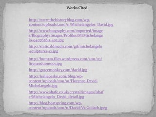 Works Cited
http://www.thehistoryblog.com/wpcontent/uploads/2010/11/Michelangelos_David.jpg
http://www.biography.com/imported/image
s/Biography/Images/Profiles/M/Michelange
lo-9407628-1-402.jpg
http://static.ddmcdn.com/gif/michelangelo
-sculptures-12.jpg
http://hum120.files.wordpress.com/2011/03/
firenzeduomo01.jpg
http://gracemonkey.com/david.jpg
http://leslieparke.com/blog/wpcontent/uploads/2011/01/Florence-DavidMichelangelo.jpg
http://www.shafe.co.uk/crystal/images/lshaf
e/Michelangelo_David_detail.jpg
http://blog.heatspring.com/wpcontent/uploads/2011/11/David-Vs-Goliath.jpeg

 