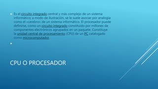 CPU O PROCESADOR
 Es el circuito integrado central y más complejo de un sistema
informático; a modo de ilustración, se le suele asociar por analogía
como el «cerebro» de un sistema informático. El procesador puede
definirse, como un circuito integrado constituido por millones de
componentes electrónicos agrupados en un paquete. Constituye
la unidad central de procesamiento (CPU) de un PC catalogado
como microcomputador.

 
