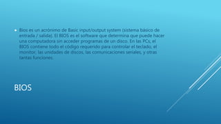 BIOS
 Bios es un acrónimo de Basic input/output system (sistema básico de
entrada / salida). El BIOS es el software que determina que puede hacer
una computadora sin acceder programas de un disco. En las PCs, el
BIOS contiene todo el código requerido para controlar el teclado, el
monitor, las unidades de discos, las comunicaciones seriales, y otras
tantas funciones.
 
