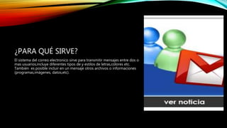 ¿PARA QUÉ SIRVE?
El sistema del correo electronico sirve para transmitir mensajes entre dos o
mas usuarios,incluye diferentes tipos de y estilos de letras,colores etc.
También es posible incluir en un mensaje otros archivos o informaciones
(programas,imágenes, datos,etc).
 