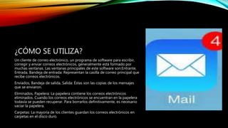 ¿CÓMO SE UTILIZA?
Un cliente de correo electrónico, un programa de software para escribir,
corregir y enviar correos electrónicos, generalmente está formado por
muchas ventanas. Las ventanas principales de este software son:Entrante,
Entrada, Bandeja de entrada: Representan la casilla de correo principal que
recibe correos electrónicos.
Enviados, Bandeja de salida, Salida: Éstas son las copias de los mensajes
que se enviaron.
Eliminados, Papelera: La papelera contiene los correos electrónicos
eliminados. Cuando los correos electrónicos se encuentran en la papelera
todavía se pueden recuperar. Para borrarlos definitivamente, es necesario
vaciar la papelera.
Carpetas: La mayoría de los clientes guardan los correos electrónicos en
carpetas en el disco duro.
 