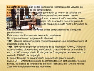 La segunda generación de los transistores reemplazó a las válvulas de vacío en los circuitos de las computadoras.Las computadoras de la segunda generación ya no son de válvulas de vacío, sino con transistores, son más pequeñas y consumen menos electricidad que las anteriores, la forma de comunicación con estas nuevas computadoras es mediante lenguajes más avanzados que el lenguaje de máquina, y que reciben el nombre de "lenguajes de alto nivel" o lenguajes de programación.Las características más relevantes de las computadoras de la segunda generación son:Estaban construidas con electrónica de transistoresSe programaban con lenguajes de alto nivel1951, Maurice Wilkes inventa la microprogramación, que simplifica mucho el desarrollo de las CPU1956IBM vendió su primer sistema de disco magnético, RAMAC [Random Access Method of Accounting and Control]. Usaba 50 discos de metal de 61 cm, con 100 pistas por lado. Podía guardar 5 megabytes de datos y con un coste de $10.000 por megabyte.El primer lenguaje de programación de propósito general de alto-nivel, FORTRAN también estaba desarrollándose en IBM alrededor de este tiempo. (El diseño de lenguaje de alto-nivel Plankalkül de 1945 de Konrad Zuse no se implementó en ese momento).