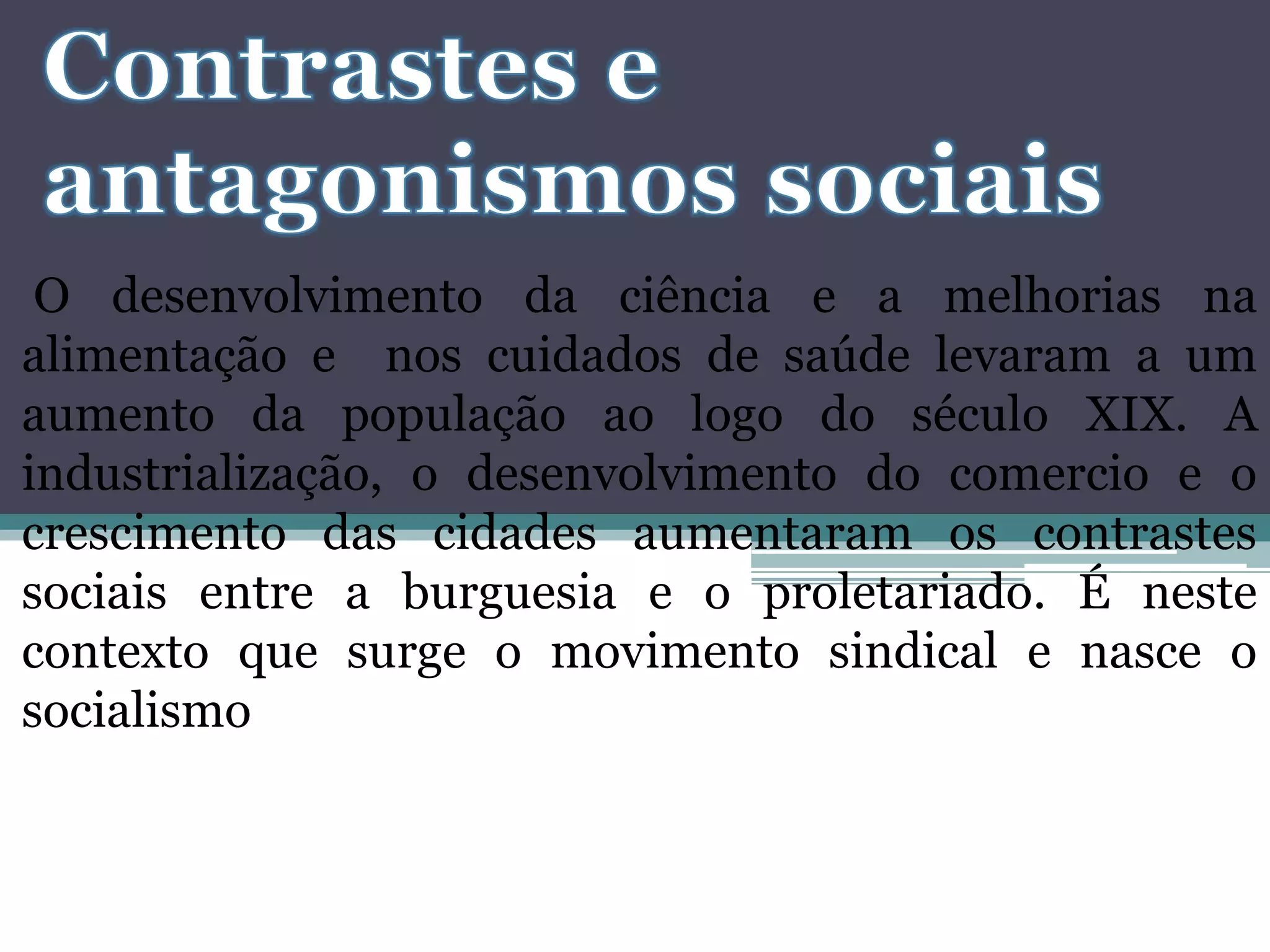 O desenvolvimento da ciência e a melhorias na
alimentação e nos cuidados de saúde levaram a um
aumento da população ao logo do século XIX. A
industrialização, o desenvolvimento do comercio e o
crescimento das cidades aumentaram os contrastes
sociais entre a burguesia e o proletariado. É neste
contexto que surge o movimento sindical e nasce o
socialismo
 