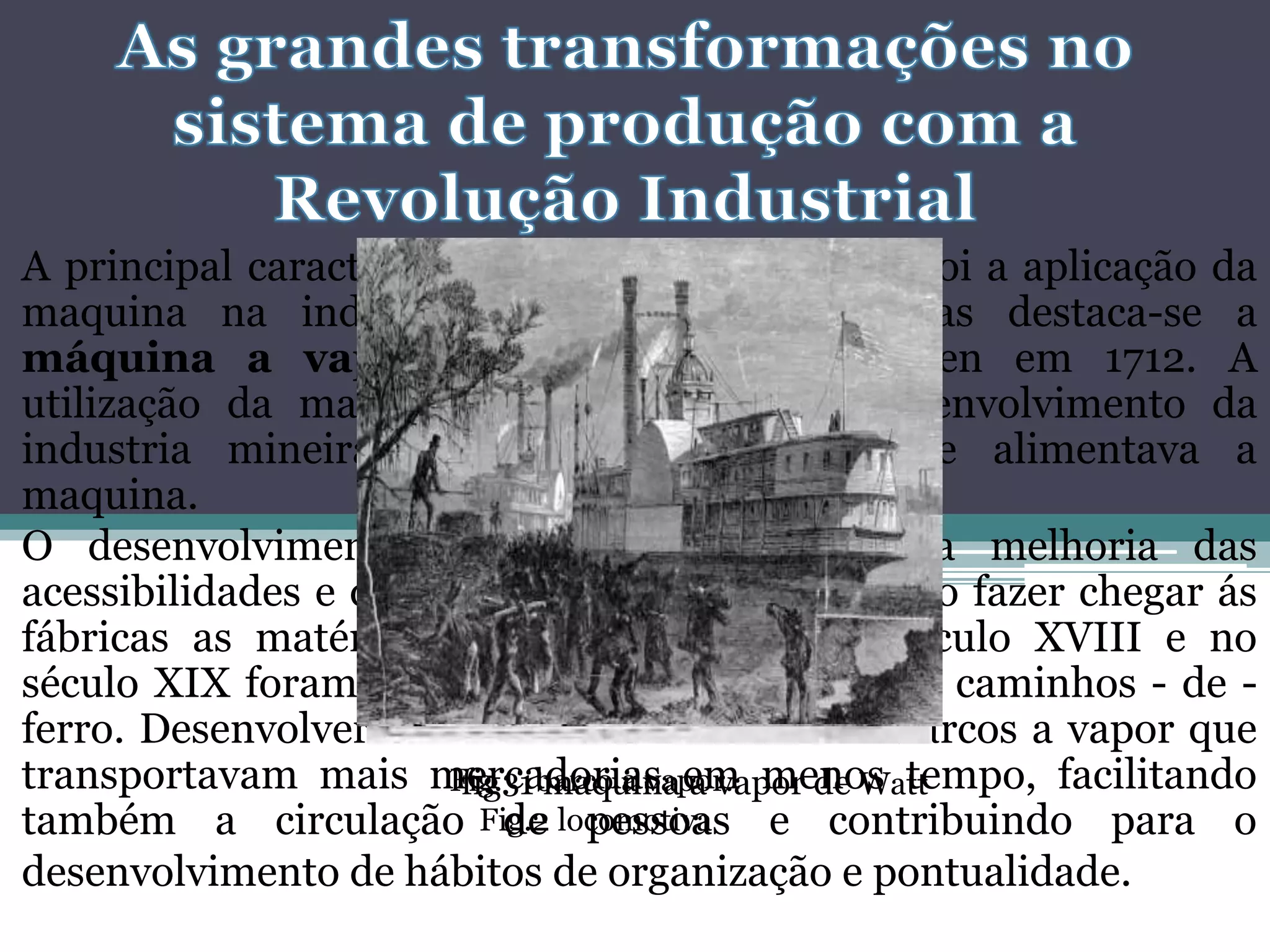 A principal caracteriza da revolução Industrial foi a aplicação da
maquina na indústria. Das máquinas criadas destaca-se a
máquina a vapor inventada por Newcomen em 1712. A
utilização da maquina a vapor levou ao desenvolvimento da
industria mineira, sobretudo do carvão que alimentava a
maquina.
O desenvolvimento da indústria exigiu uma melhoria das
acessibilidades e dos transportes . Era necessário fazer chegar ás
fábricas as matérias-primas. Nos finais do século XVIII e no
século XIX foram construídas estradas, canais e caminhos - de -
ferro. Desenvolveram-se as locomotivas e os barcos a vapor que
transportavam mais mercadorias em menos tempo, facilitando
também a circulação de pessoas e contribuindo para o
desenvolvimento de hábitos de organização e pontualidade.
fig. 1 maquina a vapor de Watt
Fig.2 locomotiva
Fig.3 barco a vapor.
 