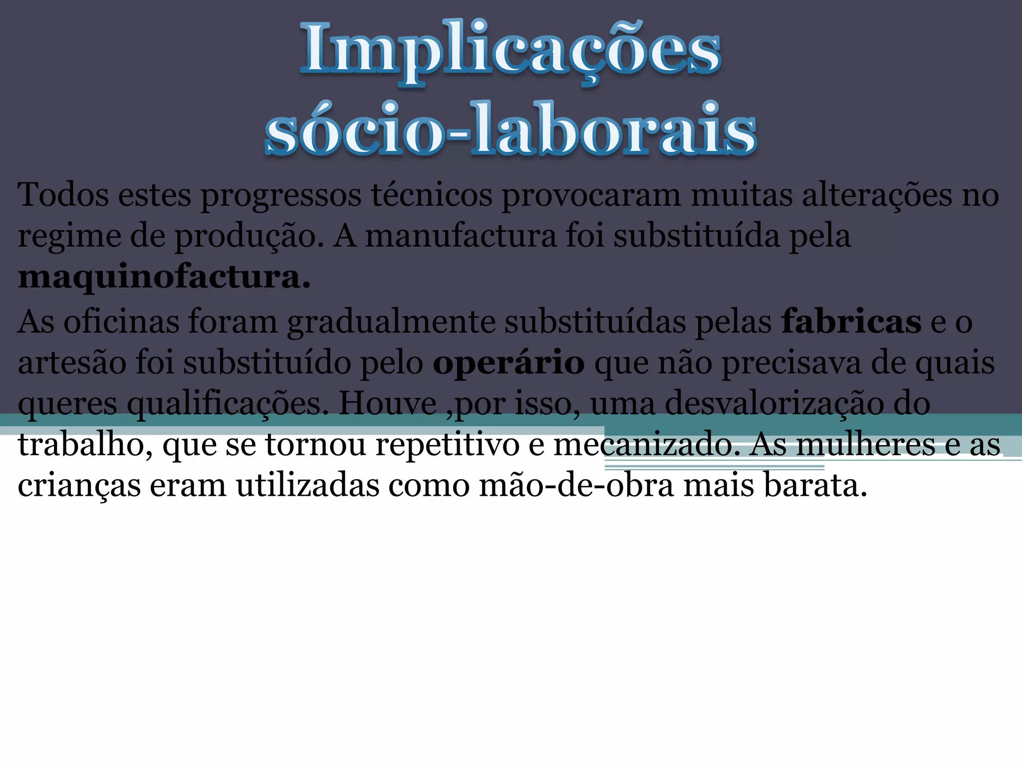Todos estes progressos técnicos provocaram muitas alterações no
regime de produção. A manufactura foi substituída pela
maquinofactura.
As oficinas foram gradualmente substituídas pelas fabricas e o
artesão foi substituído pelo operário que não precisava de quais
queres qualificações. Houve ,por isso, uma desvalorização do
trabalho, que se tornou repetitivo e mecanizado. As mulheres e as
crianças eram utilizadas como mão-de-obra mais barata.
 