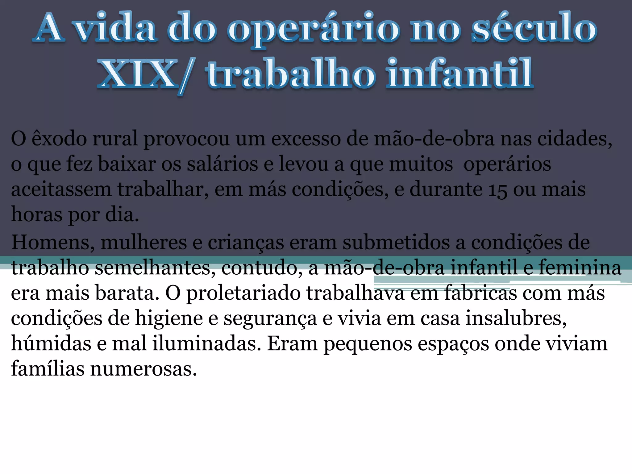 O êxodo rural provocou um excesso de mão-de-obra nas cidades,
o que fez baixar os salários e levou a que muitos operários
aceitassem trabalhar, em más condições, e durante 15 ou mais
horas por dia.
Homens, mulheres e crianças eram submetidos a condições de
trabalho semelhantes, contudo, a mão-de-obra infantil e feminina
era mais barata. O proletariado trabalhava em fabricas com más
condições de higiene e segurança e vivia em casa insalubres,
húmidas e mal iluminadas. Eram pequenos espaços onde viviam
famílias numerosas.
 
