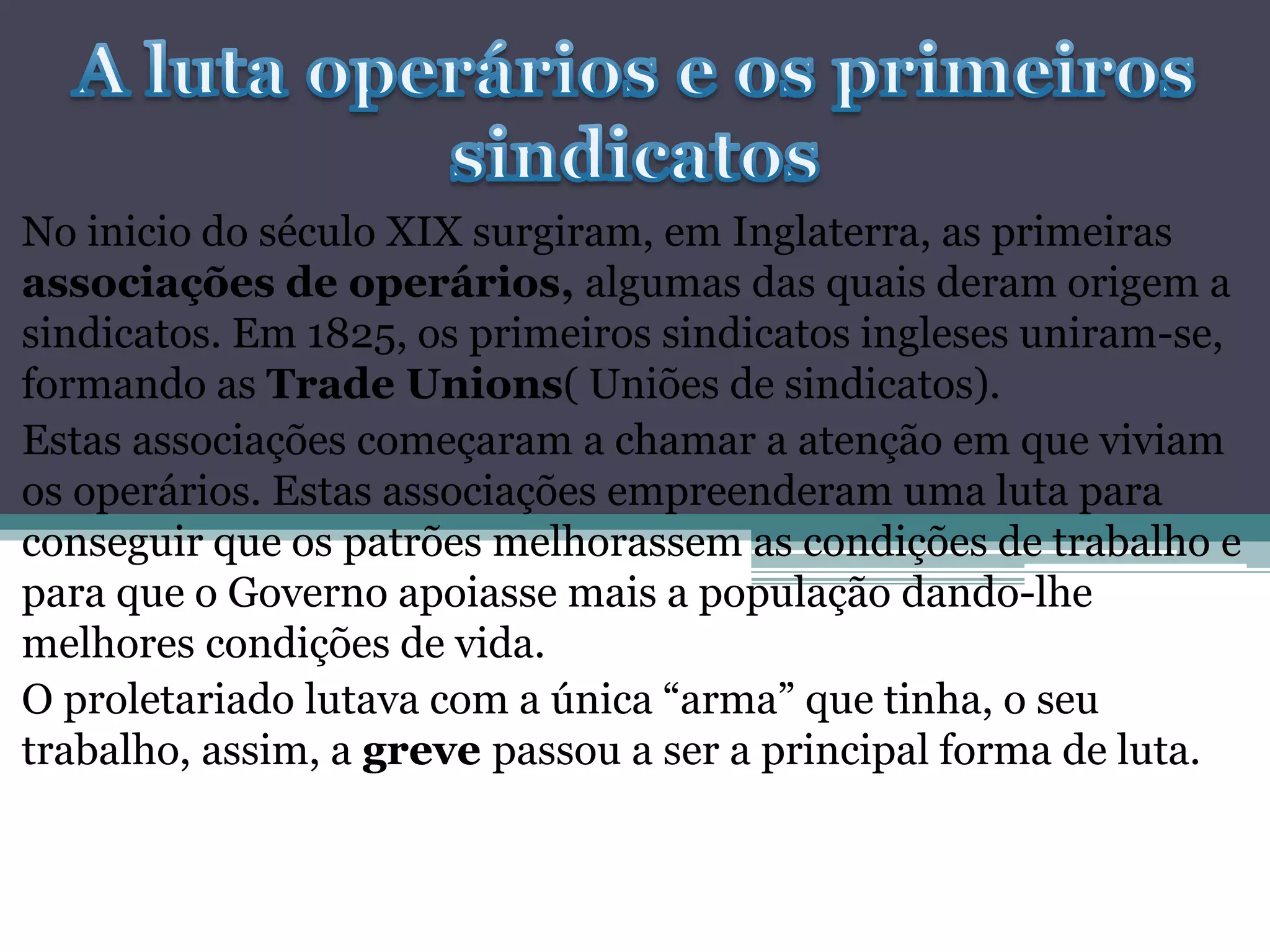 No inicio do século XIX surgiram, em Inglaterra, as primeiras
associações de operários, algumas das quais deram origem a
sindicatos. Em 1825, os primeiros sindicatos ingleses uniram-se,
formando as Trade Unions( Uniões de sindicatos).
Estas associações começaram a chamar a atenção em que viviam
os operários. Estas associações empreenderam uma luta para
conseguir que os patrões melhorassem as condições de trabalho e
para que o Governo apoiasse mais a população dando-lhe
melhores condições de vida.
O proletariado lutava com a única “arma” que tinha, o seu
trabalho, assim, a greve passou a ser a principal forma de luta.
 