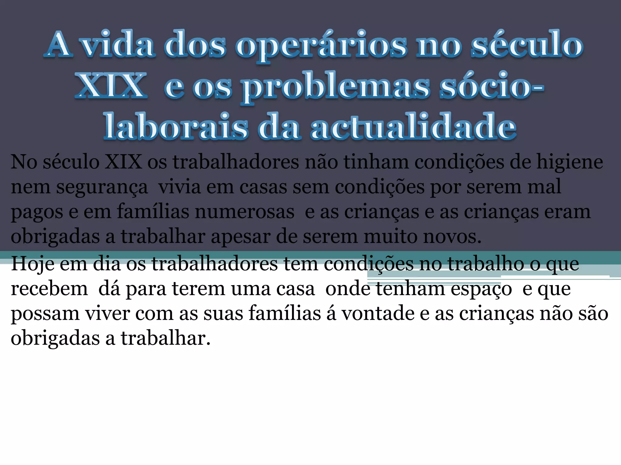 No século XIX os trabalhadores não tinham condições de higiene
nem segurança vivia em casas sem condições por serem mal
pagos e em famílias numerosas e as crianças e as crianças eram
obrigadas a trabalhar apesar de serem muito novos.
Hoje em dia os trabalhadores tem condições no trabalho o que
recebem dá para terem uma casa onde tenham espaço e que
possam viver com as suas famílias á vontade e as crianças não são
obrigadas a trabalhar.
 
