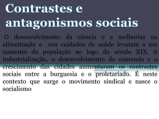 O desenvolvimento da ciência e a melhorias na
alimentação e nos cuidados de saúde levaram a um
aumento da população ao logo do século XIX. A
industrialização, o desenvolvimento do comercio e o
crescimento das cidades aumentaram os contrastes
sociais entre a burguesia e o proletariado. É neste
contexto que surge o movimento sindical e nasce o
socialismo
 